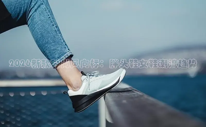 2026新款时尚风向标：胖头鞋女鞋潮流趋势